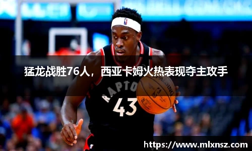猛龙战胜76人，西亚卡姆火热表现夺主攻手