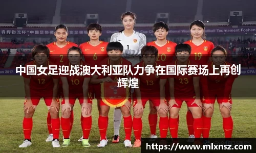 中国女足迎战澳大利亚队力争在国际赛场上再创辉煌